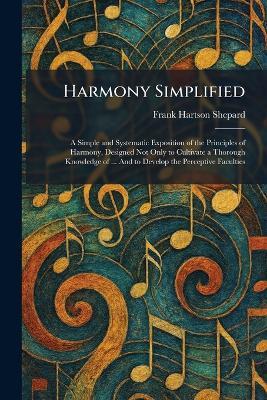 Harmony Simplified: A Simple and Systematic Exposition of the Principles of Harmony, Designed Not Only to Cultivate a Thorough Knowledge of ... And to Develop the Perceptive Faculties - Frank Hartson Shepard - cover