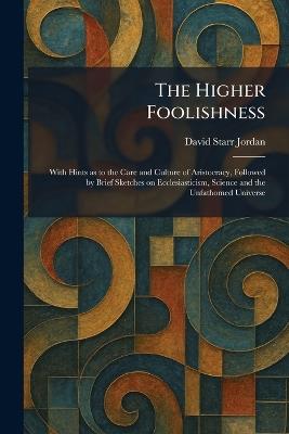The Higher Foolishness: With Hints as to the Care and Culture of Aristocracy, Followed by Brief Sketches on Ecclesiasticism, Science and the Unfathomed Universe - David Starr Jordan - cover