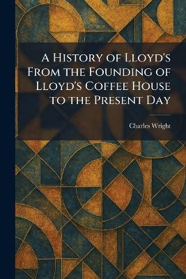A History of Lloyd's From the Founding of Lloyd's Coffee House to the Present Day - Charles Wright - cover