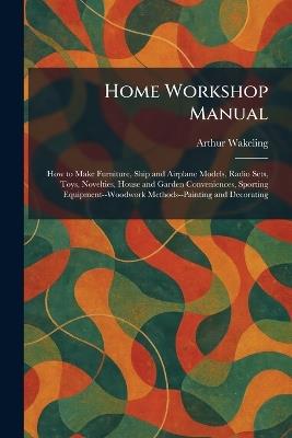Home Workshop Manual: How to Make Furniture, Ship and Airplane Models, Radio Sets, Toys, Novelties, House and Garden Conveniences, Sporting Equipment--Woodwork Methods--Painting and Decorating - Arthur Wakeling - cover