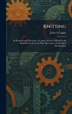 Knitting: Its Products and Processes: A Concise Survey of Knit Goods Manufacture From the Raw Material to the Finished Merchandise - Jessie F Caplin - cover
