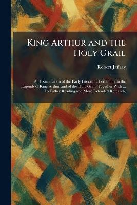 King Arthur and the Holy Grail: An Examination of the Early Literature Pertaining to the Legends of King Arthur and of the Holy Grail, Together With ... To Futher Reading and More Extended Research, - Robert Jaffray - cover