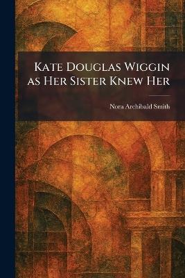 Kate Douglas Wiggin as Her Sister Knew Her - Nora Archibald Smith - cover