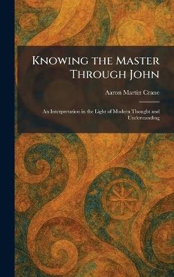 Knowing the Master Through John: An Interpretation in the Light of Modern Thought and Understanding - Aaron Martin Crane - cover