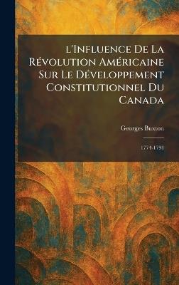 l'Influence De La RÃ(c)volution AmÃ(c)ricaine Sur Le DÃ(c)veloppement Constitutionnel Du Canada: 1774-1791 - Georges Buxton - cover