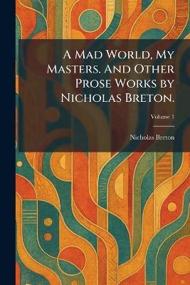 A Mad World, My Masters. And Other Prose Works by Nicholas Breton. - Nicholas Breton - cover