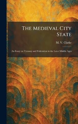 The Medieval City State: An Essay on Tyranny and Federation in the Later Middle Ages - M V Clarke - cover