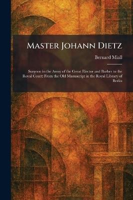 Master Johann Dietz: Surgeon in the Army of the Great Elector and Barber to the Royal Court: From the Old Manuscript in the Royal Library of Berlin - Bernard Miall - cover
