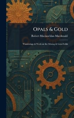 Opals & Gold: Wanderings & Work on the Mining & Gem Fields - Robert MacLauchlan MacDonald - cover