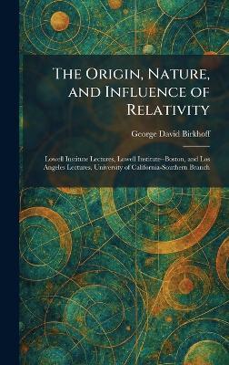 The Origin, Nature, and Influence of Relativity: Lowell Institute Lectures, Lowell Institute--Boston, and Los Angeles Lectures, University of California-Southern Branch - George David Birkhoff - cover