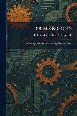 Opals & Gold: Wanderings & Work on the Mining & Gem Fields - Robert MacLauchlan MacDonald - cover