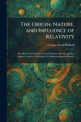 The Origin, Nature, and Influence of Relativity: Lowell Institute Lectures, Lowell Institute--Boston, and Los Angeles Lectures, University of California-Southern Branch - George David Birkhoff - cover