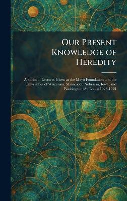Our Present Knowledge of Heredity: A Series of Lectures Given at the Mayo Foundation and the Universities of Wisconsin, Minnesota, Nebraska, Iowa, and Washington (St. Louis) 1923-1924 - cover