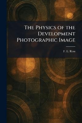 The Physics of the Development Photographic Image - F E Ross - cover