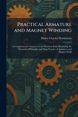 Practical Armature and Magnet Winding: A Comprehensive Treatise for the Workers; Fully Illustrating the Theoretical Principles and Shop Practice of Armature and Magnet Work - Henry Charles Horstmann - cover