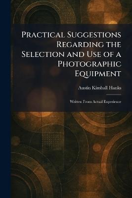 Practical Suggestions Regarding the Selection and Use of a Photographic Equipment: Written From Actual Experience - Austin Kimball Hanks - cover