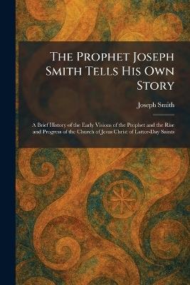 The Prophet Joseph Smith Tells His Own Story: A Brief History of the Early Visions of the Prophet and the Rise and Progress of the Church of Jesus Christ of Latter-Day Saints - Joseph Smith - cover