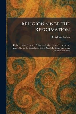 Religion Since the Reformation: Eight Lectures Preached Before the University of Oxford in the Year 1922 on the Foundation of the Rev. John Bampton, M.A., Canon of Salisbury - Leighton Pullan - cover