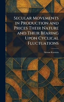 Secular Movements in Production and Prices Their Nature and Their Bearing Upon Cyclical Fluctuations - Simon Kuznets - cover