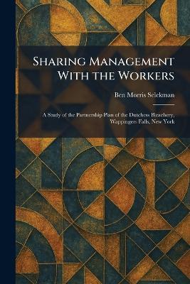 Sharing Management With the Workers: A Study of the Partnership Plan of the Dutchess Bleachery, Wappingers Falls, New York - Ben Morris Selekman - cover