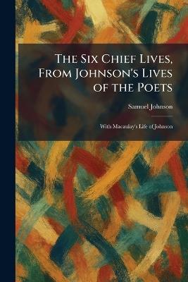 The Six Chief Lives, From Johnson's Lives of the Poets: With Macaulay's Life of Johnson - Samuel Johnson - cover
