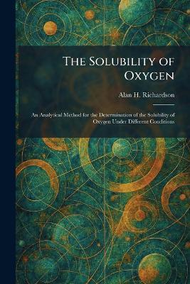 The Solubility of Oxygen: An Analytical Method for the Determination of the Solubility of Oxygen Under Different Conditions - Alan H Richardson - cover