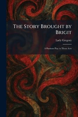 The Story Brought by Brigit: A Passions Play in Three Acts - Lady Gregory - cover