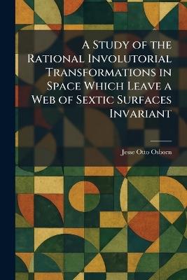 A Study of the Rational Involutorial Transformations in Space Which Leave a Web of Sextic Surfaces Invariant - Jesse Otto Osborn - cover