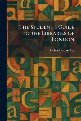 The Student's Guide to the Libraries of London - Reginald Arthur Rye - cover