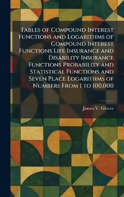 Tables of Compound Interest Functions and Logarithms of Compound Interest Functions Life Insurance and Disability Insurance Functions Probability and Statistical Functions and Seven Place Logarithms of Numbers From 1 to 100,000 - James V Glover - cover
