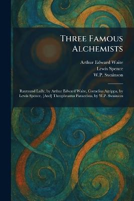Three Famous Alchemists: Raymund Lully, by Arthur Edward Waite, Cornelius Agrippa, by Lewis Spence, [And] Theophrastus Paracelsus, by W.P. Swainson - Arthur Edward Waite,Lewis Spence,W P Swainson - cover