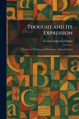 Thought and Its Expression: A Course in Thinking and Writing for College Students - George Carpenter Clancy - cover