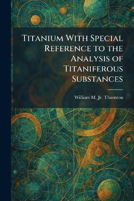 Titanium With Special Reference to the Analysis of Titaniferous Substances - William M Thornton - cover