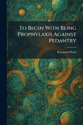 To Begin With Being Prophylaxis Against Pedantry - Raymond Pearl - cover