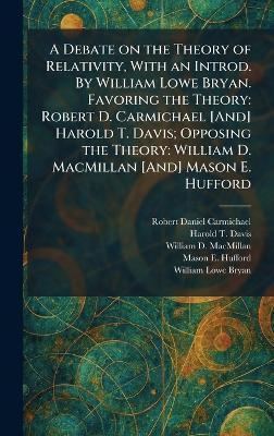 A Debate on the Theory of Relativity, With an Introd. By William Lowe Bryan. Favoring the Theory: Robert D. Carmichael [And] Harold T. Davis; Opposing the Theory: William D. MacMillan [And] Mason E. Hufford - Robert Daniel Carmichael,Harold T Davis,William D MacMillan - cover
