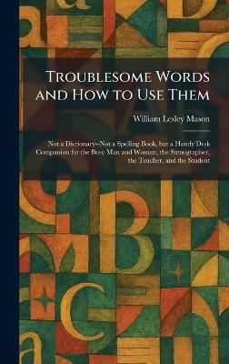 Troublesome Words and How to Use Them: Not a Dictionary--Not a Spelling Book, but a Handy Desk Companion for the Busy Man and Woman, the Stenographer, the Teacher, and the Student - William Lesley Mason - cover