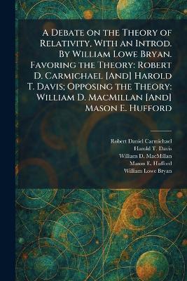A Debate on the Theory of Relativity, With an Introd. By William Lowe Bryan. Favoring the Theory: Robert D. Carmichael [And] Harold T. Davis; Opposing the Theory: William D. MacMillan [And] Mason E. Hufford - Robert Daniel Carmichael,Harold T Davis,William D MacMillan - cover