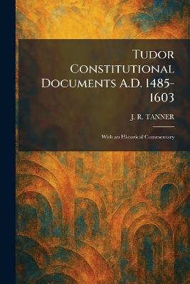 Tudor Constitutional Documents A.D. 1485-1603: With an Historical Commentary - J R Tanner - cover