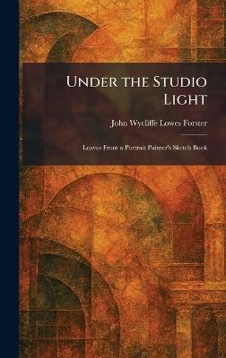 Under the Studio Light: Leaves From a Portrait Painter's Sketch Book - John Wycliffe Lowes Forster - cover