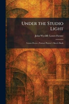 Under the Studio Light: Leaves From a Portrait Painter's Sketch Book - John Wycliffe Lowes Forster - cover