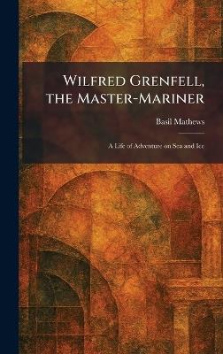 Wilfred Grenfell, the Master-Mariner: A Life of Adventure on Sea and Ice - Basil Mathews - cover