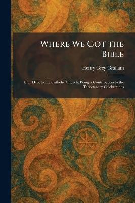 Where We Got the Bible: Our Debt to the Catholic Church; Being a Contribution to the Tercetenary Celebrations - Henry Grey Graham - cover