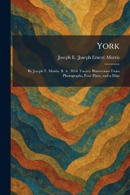 York: By Joseph E. Morris, B. A., With Twenty Illustrations From Photographs, Four Plans, and a Map - Joseph E (Joseph Ernest) Morris - cover