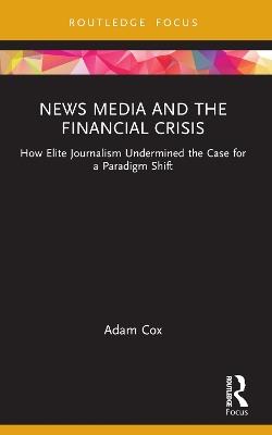 News Media and the Financial Crisis: How Elite Journalism Undermined the Case for a Paradigm Shift - Adam Cox - cover