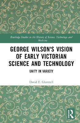 George Wilson's Vision of Early Victorian Science and Technology: Unity in Variety - David F. Channell - cover