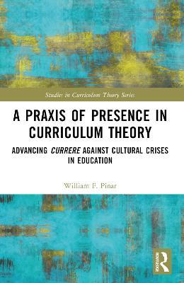 A Praxis of Presence in Curriculum Theory: Advancing Currere against Cultural Crises in Education - William F. Pinar - cover