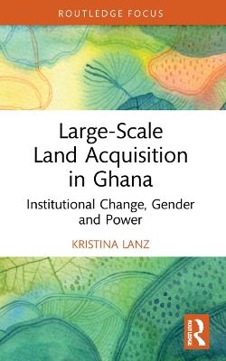 Large-Scale Land Acquisition in Ghana: Institutional Change, Gender and Power - Kristina Lanz - cover
