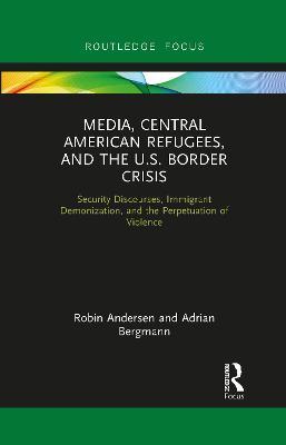 Media, Central American Refugees, and the U.S. Border Crisis: Security Discourses, Immigrant Demonization, and the Perpetuation of Violence - Robin Andersen,Adrian Bergmann - cover