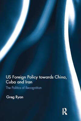 US Foreign Policy towards China, Cuba and Iran: The Politics of Recognition - Greg Ryan - cover