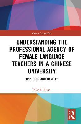 Understanding the Professional Agency of Female Language Teachers in a Chinese University: Rhetoric and Reality - Xiaolei Ruan - cover